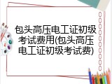 包头高压电工证初级考试费用(包头高压电工证初级考试费)