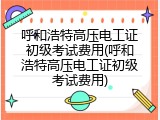 呼和浩特高压电工证初级考试费用(呼和浩特高压电工证初级考试费用)
