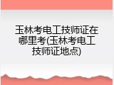 玉林考电工技师证在哪里考(玉林考电工技师证地点)