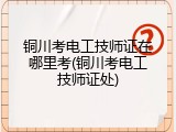 铜川考电工技师证在哪里考(铜川考电工技师证处)