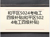 和平区5024考电工四级补贴(和平区5024电工四级补贴)