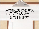 吉林哪里可以考中级电工证的(吉林考中级电工证地方)