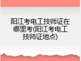 阳江考电工技师证在哪里考(阳江考电工技师证地点)