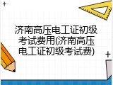 济南高压电工证初级考试费用(济南高压电工证初级考试费)