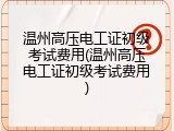 温州高压电工证初级考试费用(温州高压电工证初级考试费用)
