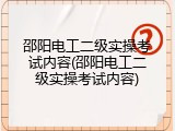 邵阳电工二级实操考试内容(邵阳电工二级实操考试内容)