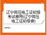 辽宁高压电工证初级考试费用(辽宁高压电工证初级费)