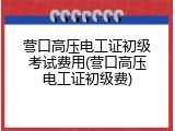 营口高压电工证初级考试费用(营口高压电工证初级费)
