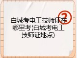 白城考电工技师证在哪里考(白城考电工技师证地点)