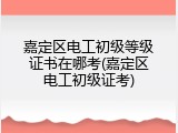 嘉定区电工初级等级证书在哪考(嘉定区电工初级证考)