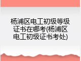 杨浦区电工初级等级证书在哪考(杨浦区电工初级证书考处)