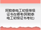 阿勒泰电工初级等级证书在哪考(阿勒泰电工初级证书考处)