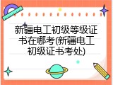 新疆电工初级等级证书在哪考(新疆电工初级证书考处)