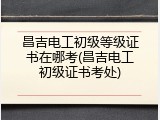 昌吉电工初级等级证书在哪考(昌吉电工初级证书考处)