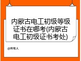 内蒙古电工初级等级证书在哪考(内蒙古电工初级证书考处)