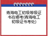 青海电工初级等级证书在哪考(青海电工初级证书考处)