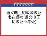 遵义电工初级等级证书在哪考(遵义电工初级证书考处)