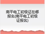 南平电工初级证在哪报名(南平电工初级证报名)