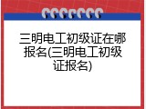 三明电工初级证在哪报名(三明电工初级证报名)