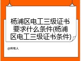 杨浦区电工三级证书要求什么条件(杨浦区电工三级证书条件)