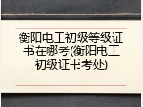 衡阳电工初级等级证书在哪考(衡阳电工初级证书考处)
