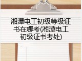 湘潭电工初级等级证书在哪考(湘潭电工初级证书考处)