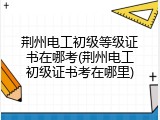 荆州电工初级等级证书在哪考(荆州电工初级证书考在哪里)