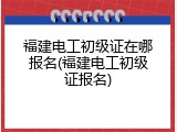 福建电工初级证在哪报名(福建电工初级证报名)