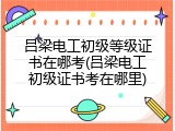 吕梁电工初级等级证书在哪考(吕梁电工初级证书考在哪里)