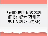 万州区电工初级等级证书在哪考(万州区电工初级证书考处)