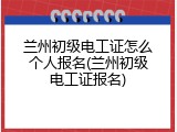 兰州初级电工证怎么个人报名(兰州初级电工证报名)