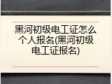 黑河初级电工证怎么个人报名(黑河初级电工证报名)