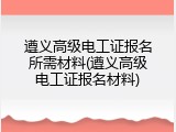 遵义高级电工证报名所需材料(遵义高级电工证报名材料)