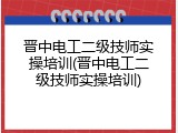 晋中电工二级技师实操培训(晋中电工二级技师实操培训)