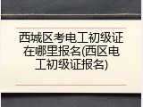 西城区考电工初级证在哪里报名(西区电工初级证报名)