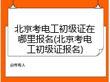 北京考电工初级证在哪里报名(北京考电工初级证报名)