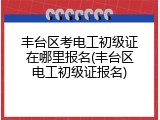 丰台区考电工初级证在哪里报名(丰台区电工初级证报名)
