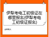 伊犁考电工初级证在哪里报名(伊犁考电工初级证报名)
