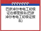 巴彦淖尔考电工初级证在哪里报名(巴彦淖尔考电工初级证报名)
