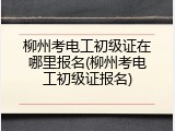 柳州考电工初级证在哪里报名(柳州考电工初级证报名)