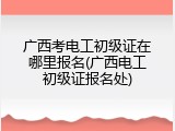 广西考电工初级证在哪里报名(广西电工初级证报名处)
