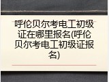 呼伦贝尔考电工初级证在哪里报名(呼伦贝尔考电工初级证报名)
