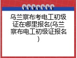 乌兰察布考电工初级证在哪里报名(乌兰察布电工初级证报名)