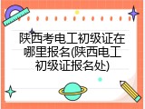 陕西考电工初级证在哪里报名(陕西电工初级证报名处)