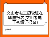 文山考电工初级证在哪里报名(文山考电工初级证报名)