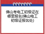 佛山考电工初级证在哪里报名(佛山电工初级证报名处)
