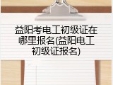 益阳考电工初级证在哪里报名(益阳电工初级证报名)