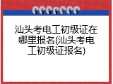 汕头考电工初级证在哪里报名(汕头考电工初级证报名)