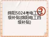 绵阳5024考电工四级补贴(绵阳电工四级补贴)