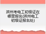 滨州考电工初级证在哪里报名(滨州电工初级证报名处)